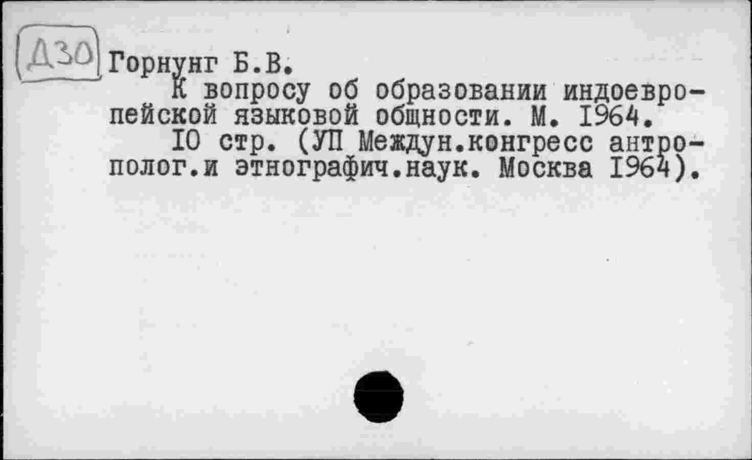 ﻿Горнунг Б.В.
К вопросу об образовании индоевро пейской языковой общности. М. 1964.
10 стр. (УП Междун.конгресс антро полог.и этнография.наук. Москва 1964)